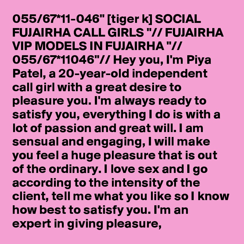 055/67*11-046" [tiger k] SOCIAL FUJAIRHA CALL GIRLS "// FUJAIRHA VIP MODELS IN FUJAIRHA "// 055/67*11046"// Hey you, I'm Piya Patel, a 20-year-old independent call girl with a great desire to pleasure you. I'm always ready to satisfy you, everything I do is with a lot of passion and great will. I am sensual and engaging, I will make you feel a huge pleasure that is out of the ordinary. I love sex and I go according to the intensity of the client, tell me what you like so I know how best to satisfy you. I'm an expert in giving pleasure,