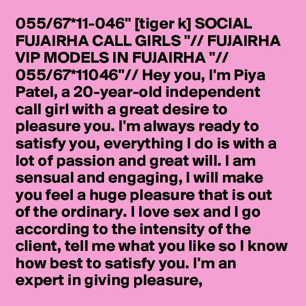 055/67*11-046" [tiger k] SOCIAL FUJAIRHA CALL GIRLS "// FUJAIRHA VIP MODELS IN FUJAIRHA "// 055/67*11046"// Hey you, I'm Piya Patel, a 20-year-old independent call girl with a great desire to pleasure you. I'm always ready to satisfy you, everything I do is with a lot of passion and great will. I am sensual and engaging, I will make you feel a huge pleasure that is out of the ordinary. I love sex and I go according to the intensity of the client, tell me what you like so I know how best to satisfy you. I'm an expert in giving pleasure,
