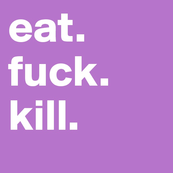 eat.
fuck.
kill.