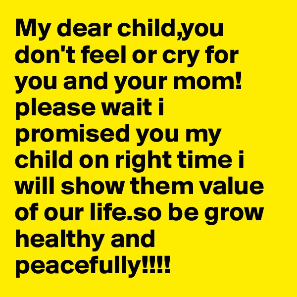 My dear child,you don't feel or cry for you and your mom!please wait i promised you my child on right time i will show them value of our life.so be grow healthy and peacefully!!!!