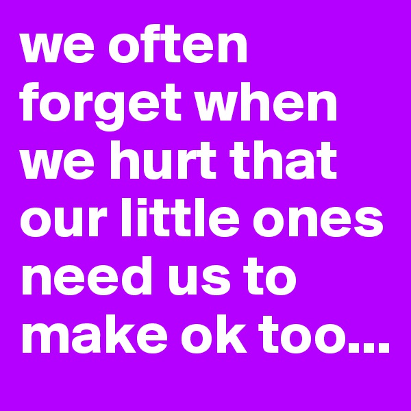 we often forget when we hurt that our little ones need us to make ok too...