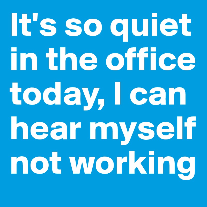 It's so quiet in the office today, I can hear myself not working