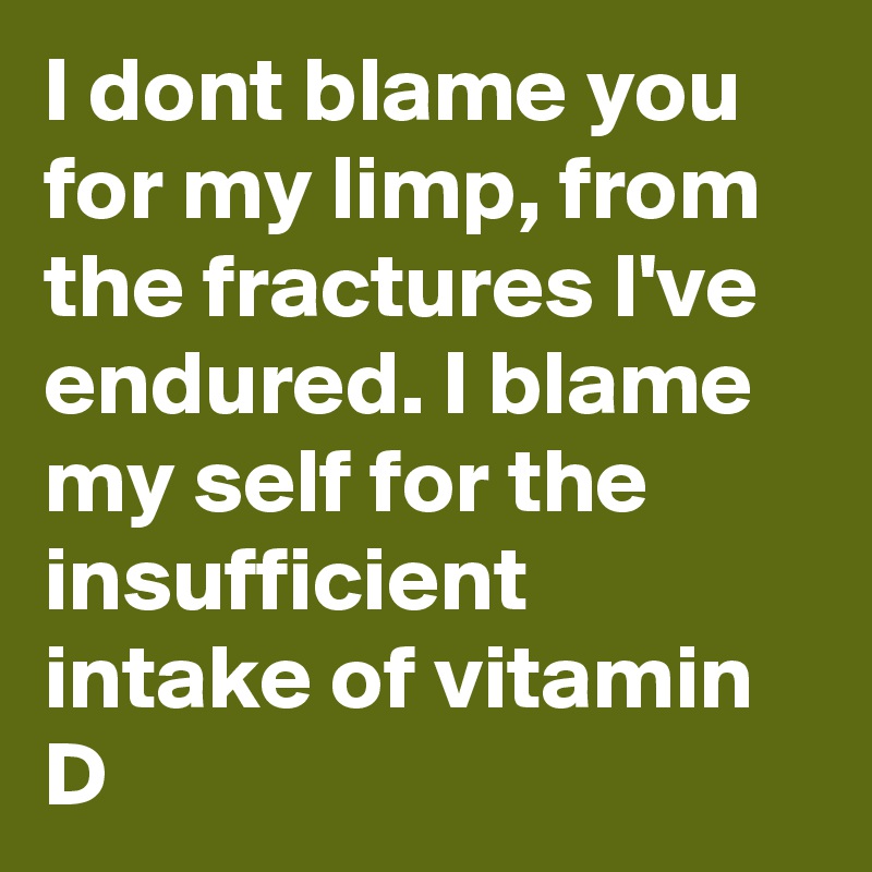 I dont blame you for my limp, from the fractures I've endured. I blame my self for the insufficient intake of vitamin D