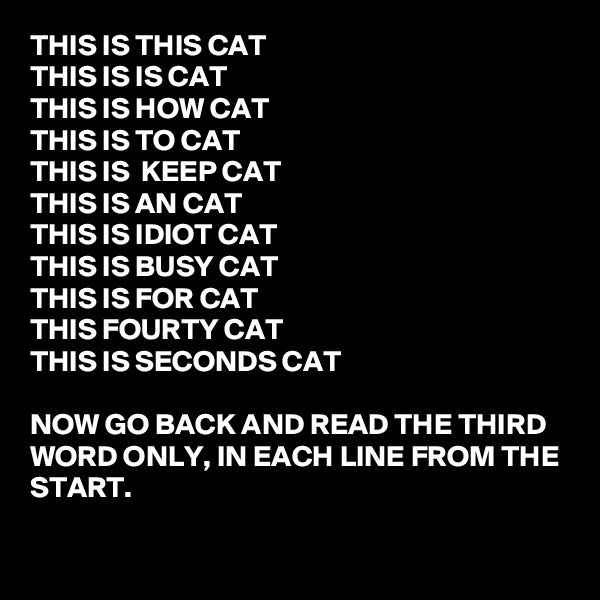 THIS IS THIS CAT
THIS IS IS CAT
THIS IS HOW CAT
THIS IS TO CAT
THIS IS  KEEP CAT
THIS IS AN CAT
THIS IS IDIOT CAT 
THIS IS BUSY CAT
THIS IS FOR CAT
THIS FOURTY CAT
THIS IS SECONDS CAT

NOW GO BACK AND READ THE THIRD WORD ONLY, IN EACH LINE FROM THE START.

