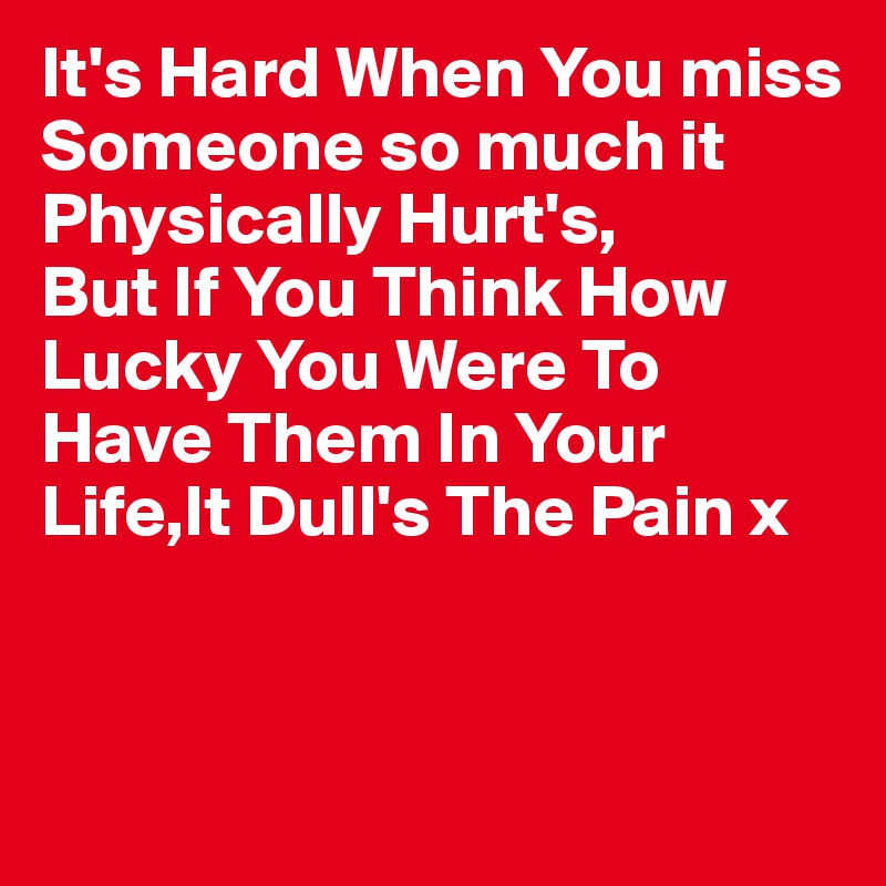 It's Hard When You miss Someone so much it Physically Hurt's,
But If You Think How Lucky You Were To Have Them In Your Life,It Dull's The Pain x



