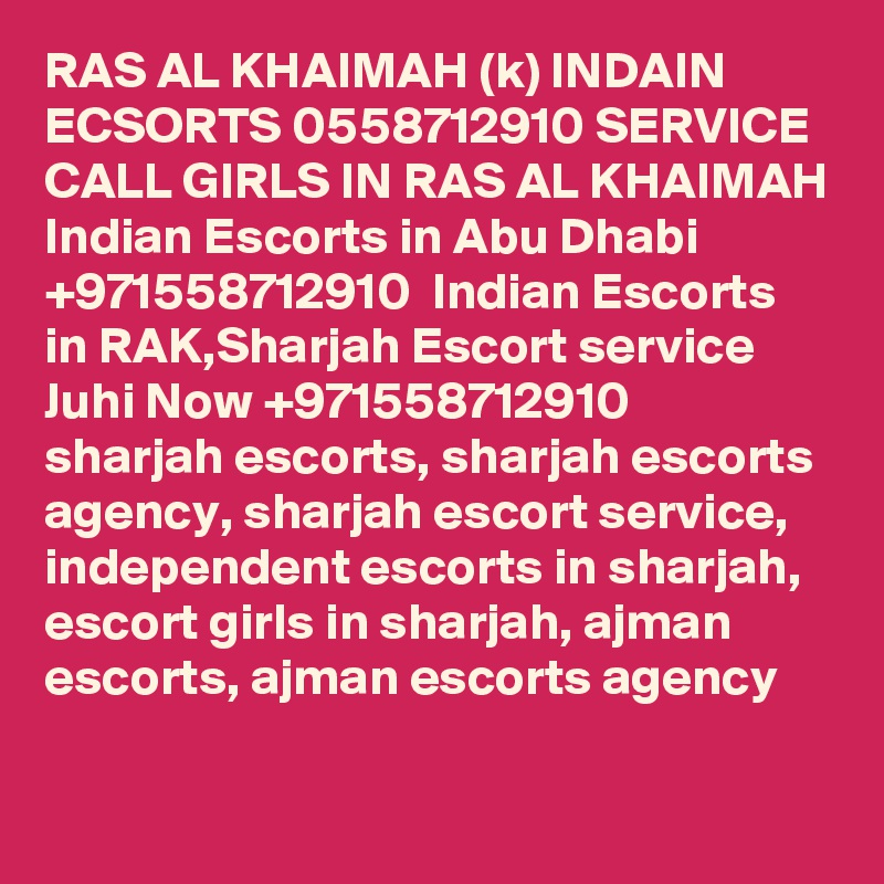 RAS AL KHAIMAH (k) INDAIN ECSORTS 0558712910 SERVICE CALL GIRLS IN RAS AL KHAIMAH Indian Escorts in Abu Dhabi +971558712910  Indian Escorts in RAK,Sharjah Escort service
Juhi Now +971558712910  sharjah escorts, sharjah escorts agency, sharjah escort service, independent escorts in sharjah, escort girls in sharjah, ajman escorts, ajman escorts agency