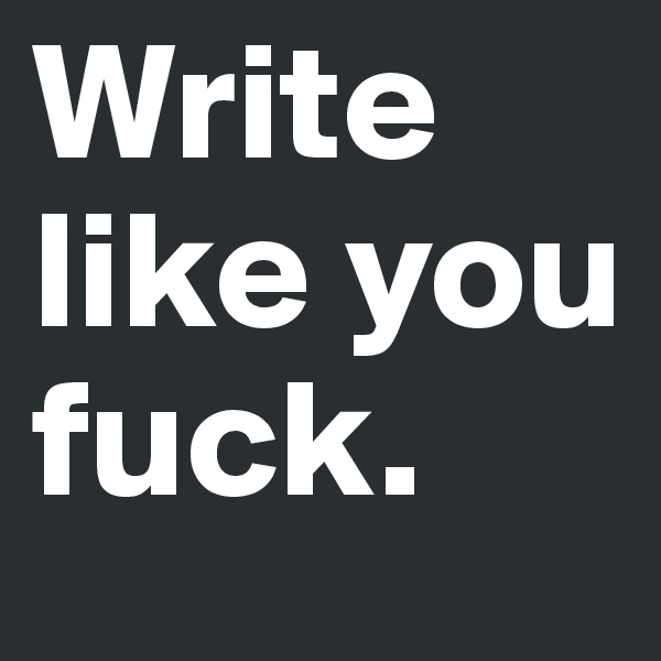 Write like you fuck.