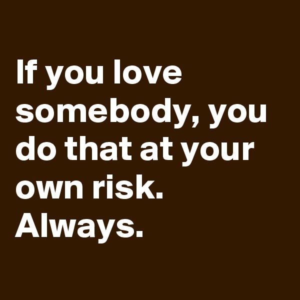 
If you love somebody, you do that at your own risk.
Always. 
