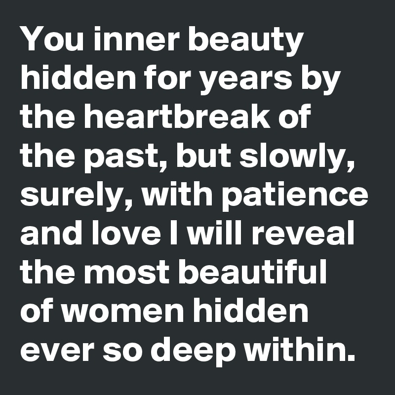 You inner beauty hidden for years by the heartbreak of the past, but slowly, surely, with patience and love I will reveal the most beautiful of women hidden ever so deep within.