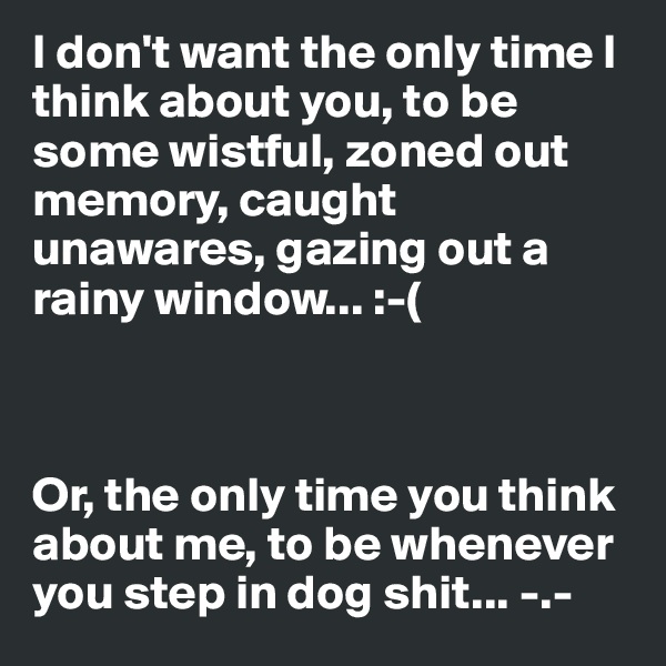 I don't want the only time I think about you, to be some wistful, zoned out memory, caught unawares, gazing out a rainy window... :-(



Or, the only time you think about me, to be whenever you step in dog shit... -.-