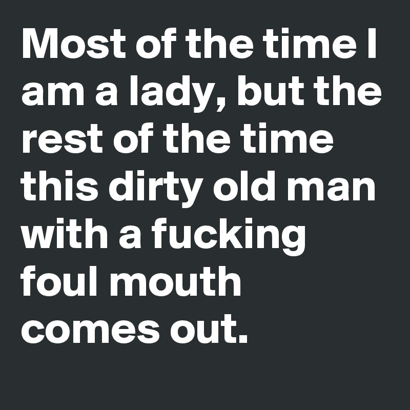 Most of the time I am a lady, but the rest of the time this dirty old man with a fucking foul mouth comes out.
