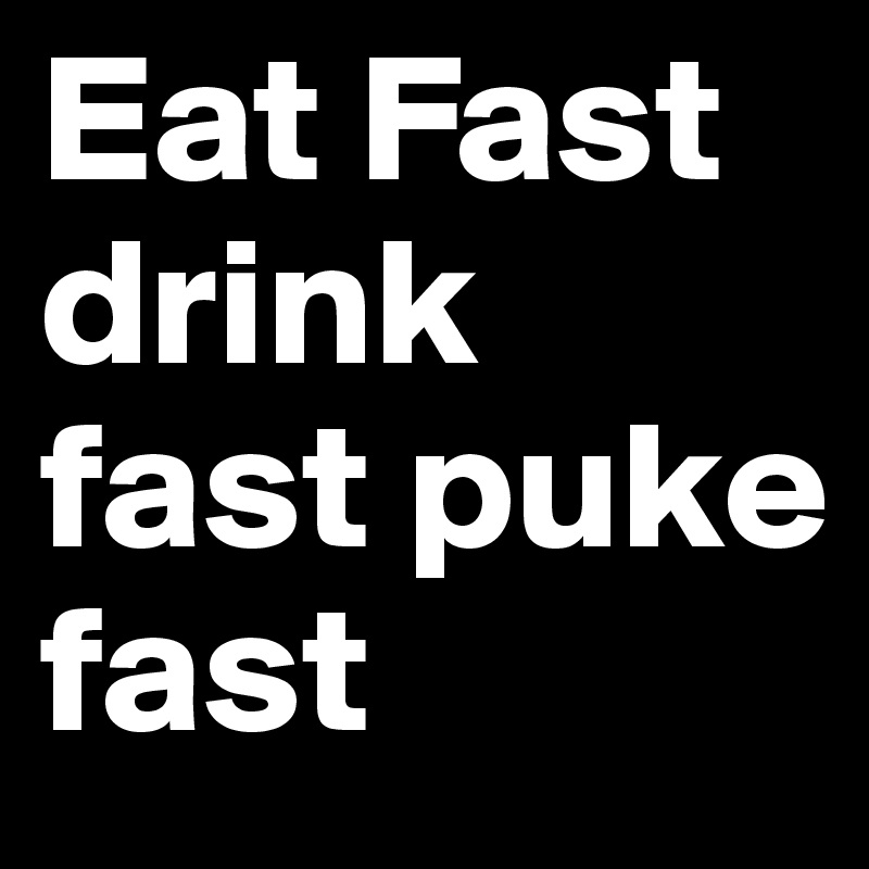 Eat Fast drink fast puke fast