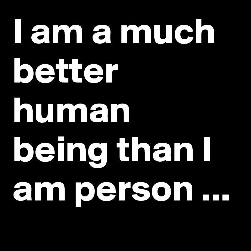 I am a much better human being than I am person ...