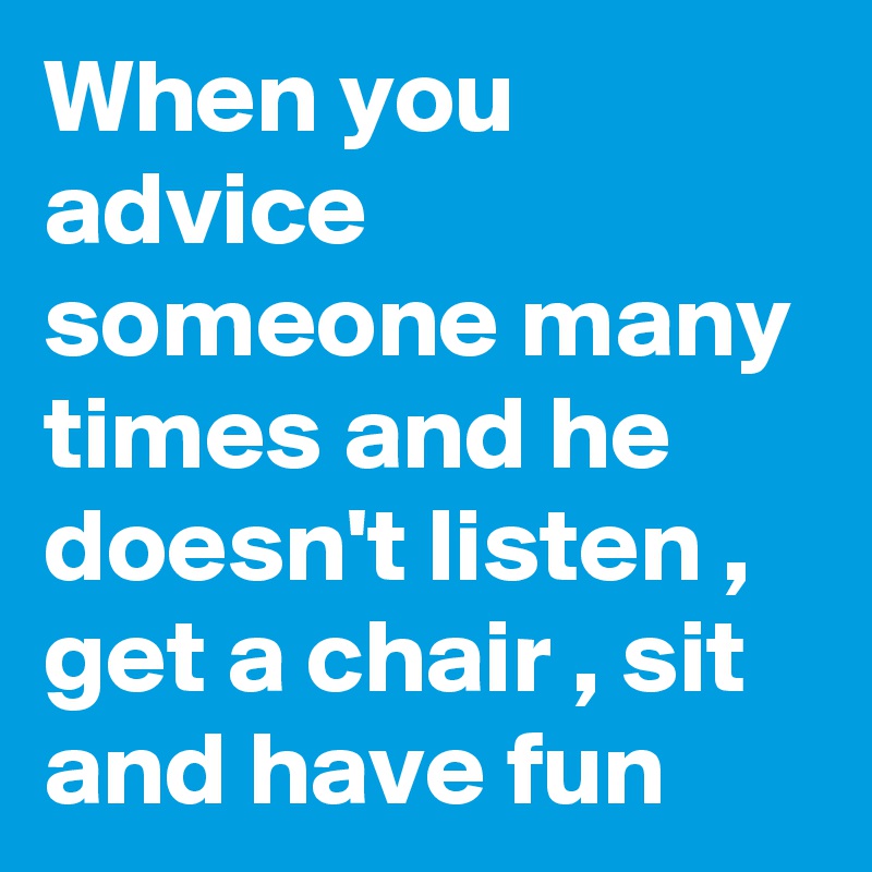 When you advice someone many times and he doesn't listen , get a chair , sit and have fun 