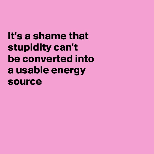 

It's a shame that
stupidity can't
be converted into
a usable energy
source 




