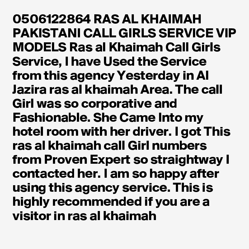 0506122864 RAS AL KHAIMAH PAKISTANI CALL GIRLS SERVICE VIP MODELS Ras al Khaimah Call Girls Service, I have Used the Service from this agency Yesterday in Al Jazira ras al khaimah Area. The call Girl was so corporative and Fashionable. She Came Into my hotel room with her driver. I got This ras al khaimah call Girl numbers from Proven Expert so straightway I contacted her. I am so happy after using this agency service. This is highly recommended if you are a visitor in ras al khaimah