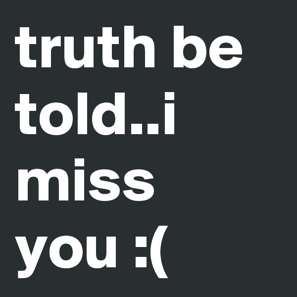 truth be told..i miss you :(