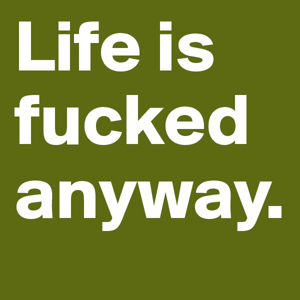 Life is fucked anyway.