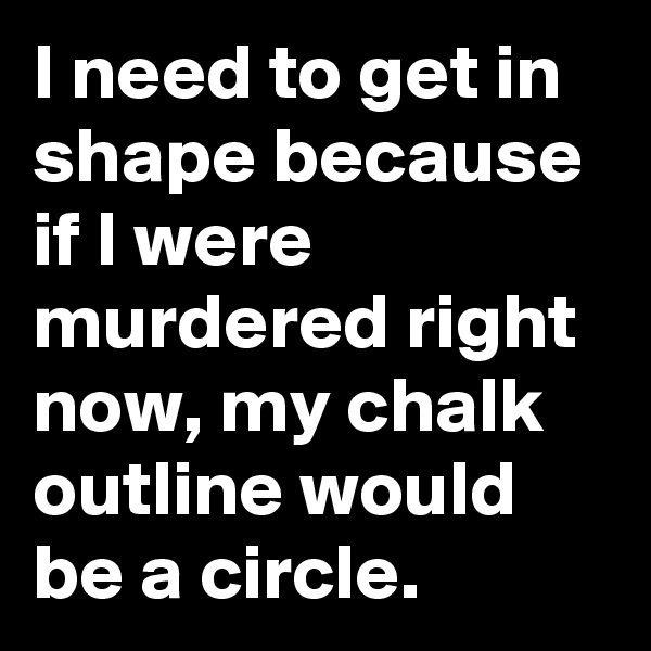 I need to get in shape because if I were murdered right now, my chalk outline would be a circle.