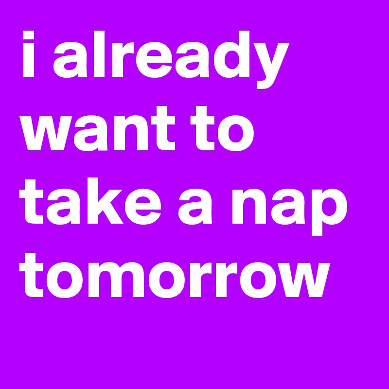 i already want to take a nap tomorrow