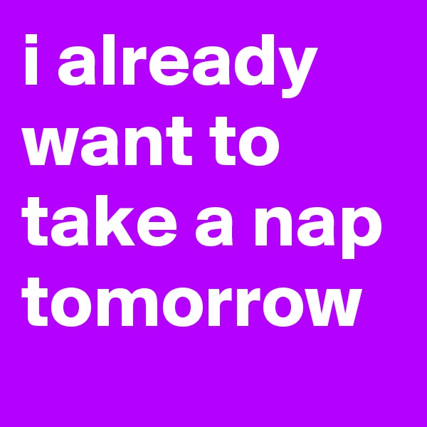 i already want to take a nap tomorrow