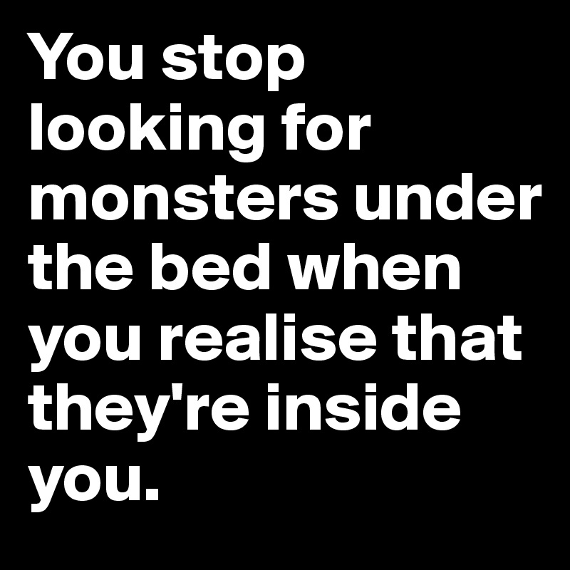 You stop looking for monsters under the bed when you realise that they're inside you. 
