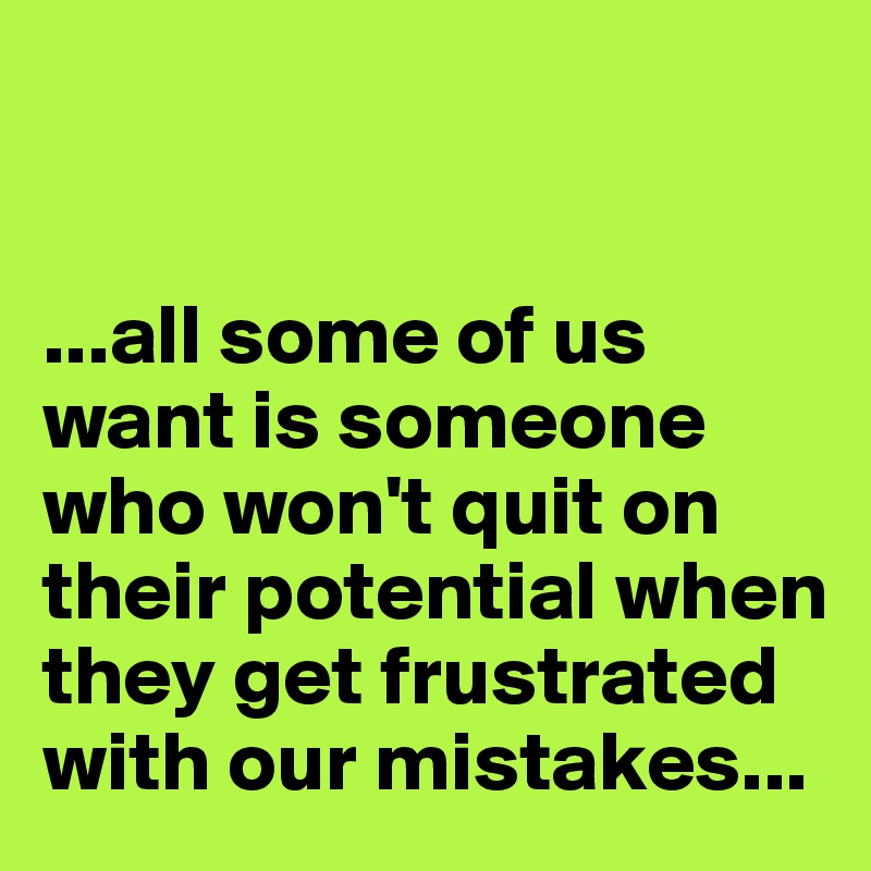 


...all some of us want is someone who won't quit on their potential when they get frustrated with our mistakes...