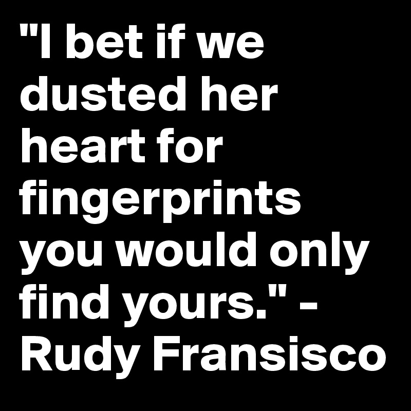 "I bet if we dusted her heart for fingerprints you would only find yours." -Rudy Fransisco