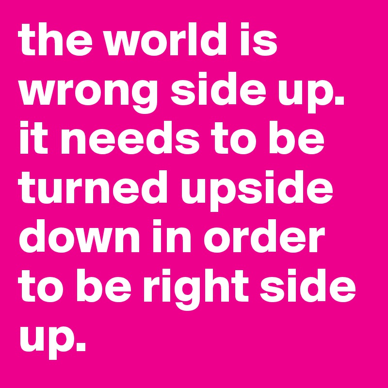 the world is wrong side up. it needs to be turned upside down in order to be right side up. 