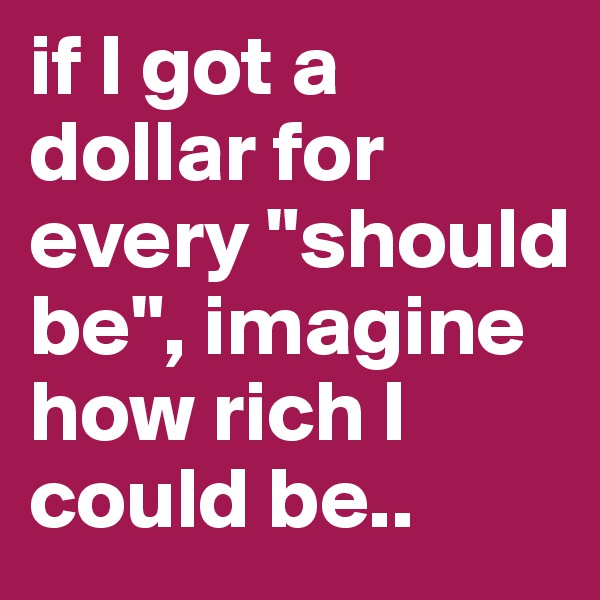 if I got a dollar for every "should be", imagine how rich I could be..