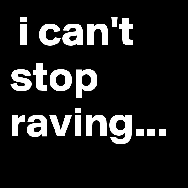  i can't stop raving...