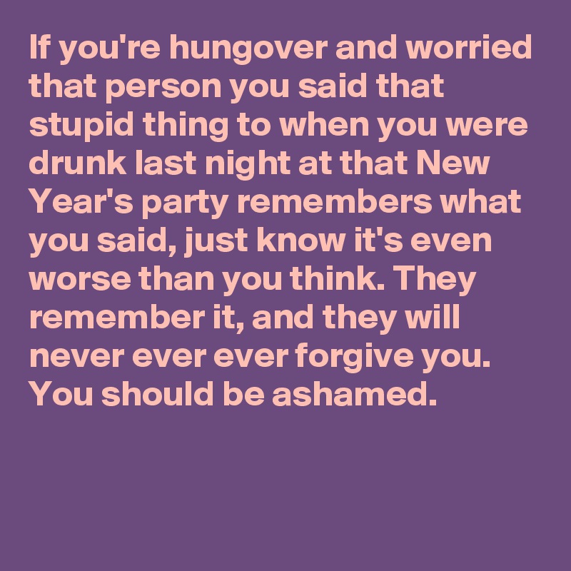 If you're hungover and worried that person you said that stupid thing to when you were drunk last night at that New Year's party remembers what you said, just know it's even worse than you think. They remember it, and they will never ever ever forgive you. You should be ashamed.