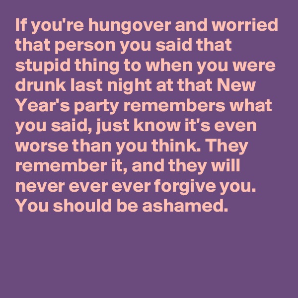If you're hungover and worried that person you said that stupid thing to when you were drunk last night at that New Year's party remembers what you said, just know it's even worse than you think. They remember it, and they will never ever ever forgive you. You should be ashamed.