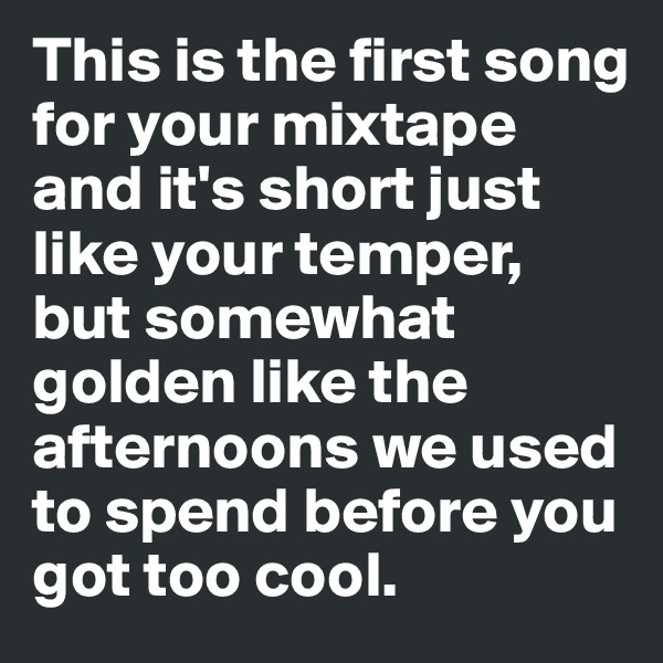 This is the first song for your mixtape 
and it's short just like your temper,
but somewhat golden like the afternoons we used to spend before you got too cool. 