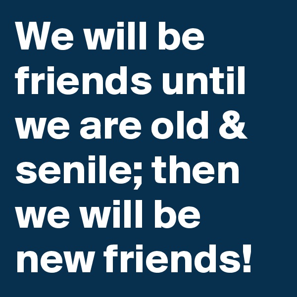 We will be friends until we are old & senile; then we will be new friends!