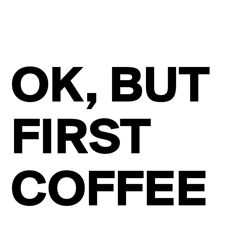 
OK, BUT FIRST COFFEE