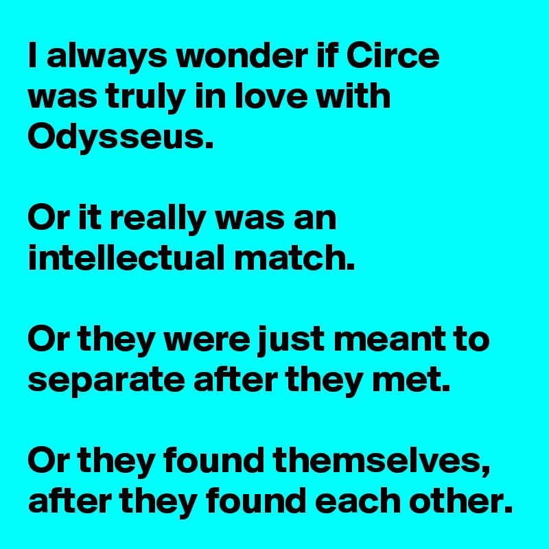 I always wonder if Circe was truly in love with Odysseus.

Or it really was an intellectual match.

Or they were just meant to separate after they met.

Or they found themselves, after they found each other.