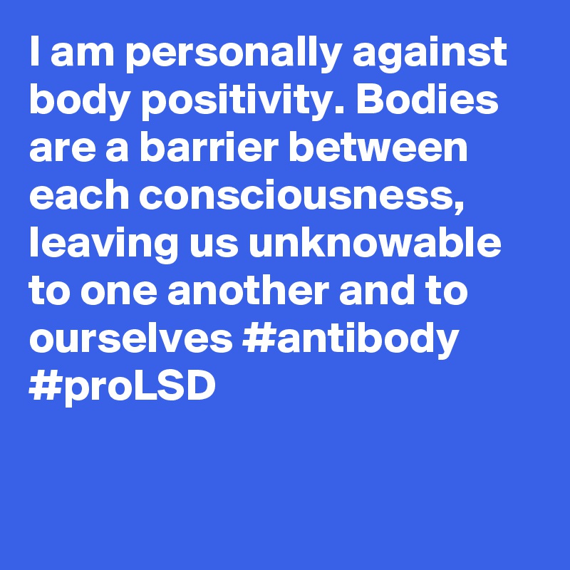 I am personally against body positivity. Bodies are a barrier between each consciousness, leaving us unknowable to one another and to ourselves #antibody #proLSD