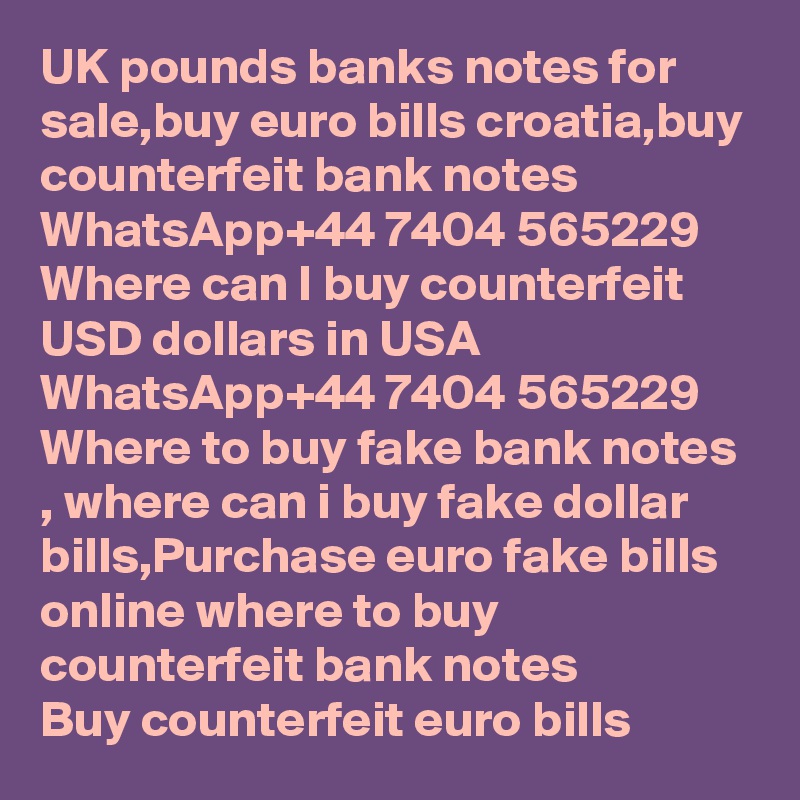 UK pounds banks notes for sale,buy euro bills croatia,buy counterfeit bank notes WhatsApp+44 7404 565229 Where can I buy counterfeit USD dollars in USA
WhatsApp+44 7404 565229 Where to buy fake bank notes , where can i buy fake dollar bills,Purchase euro fake bills online where to buy counterfeit bank notes
Buy counterfeit euro bills