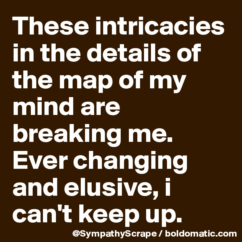 These intricacies in the details of the map of my mind are breaking me. Ever changing and elusive, i can't keep up.