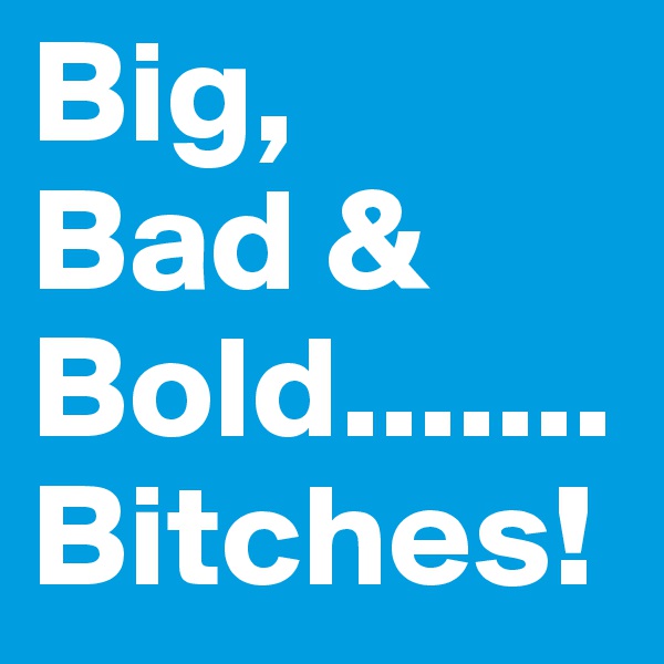 Big, 
Bad & Bold.......Bitches!
