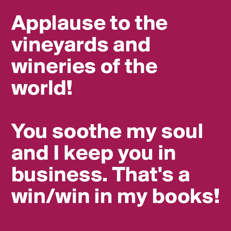 Applause to the vineyards and wineries of the world! 

You soothe my soul and I keep you in business. That's a win/win in my books!
