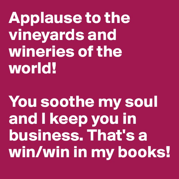 Applause to the vineyards and wineries of the world! 

You soothe my soul and I keep you in business. That's a win/win in my books!