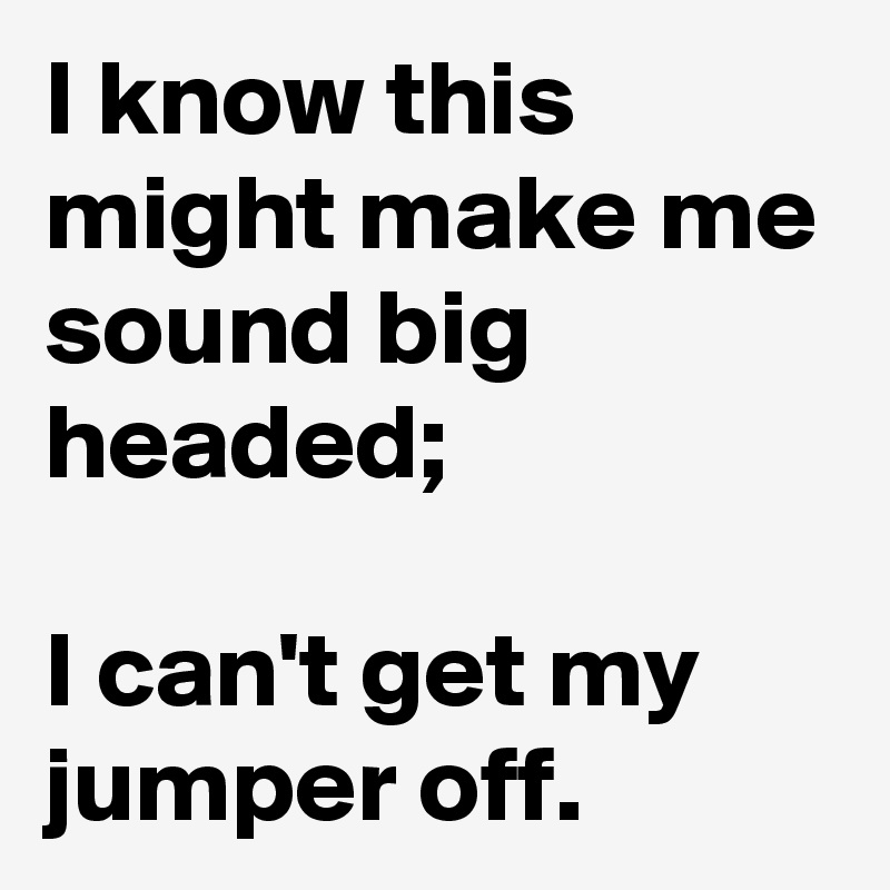 I know this might make me sound big headed;

I can't get my jumper off.