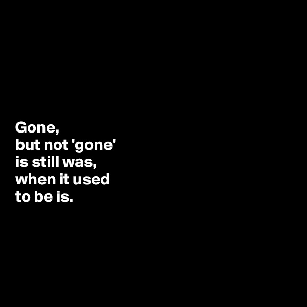 





Gone, 
but not 'gone' 
is still was, 
when it used 
to be is. 




