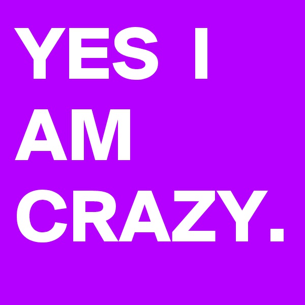 YES  I AM CRAZY.