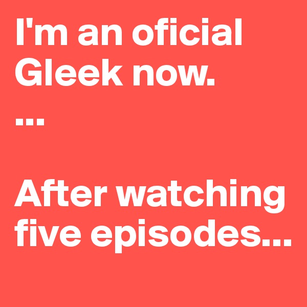 I'm an oficial Gleek now. 
...

After watching five episodes...