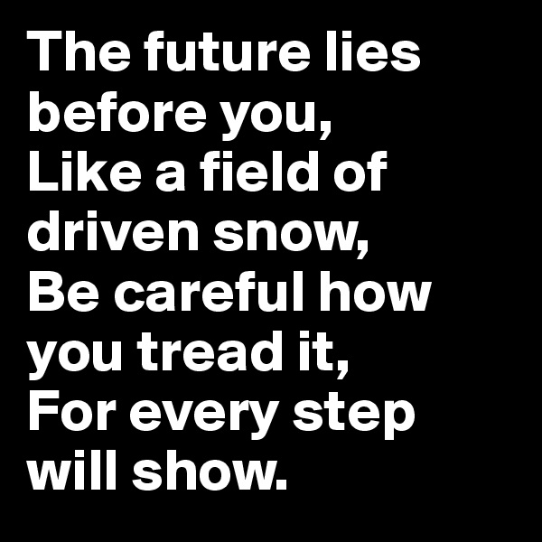 The future lies before you,
Like a field of driven snow,
Be careful how you tread it,
For every step will show.