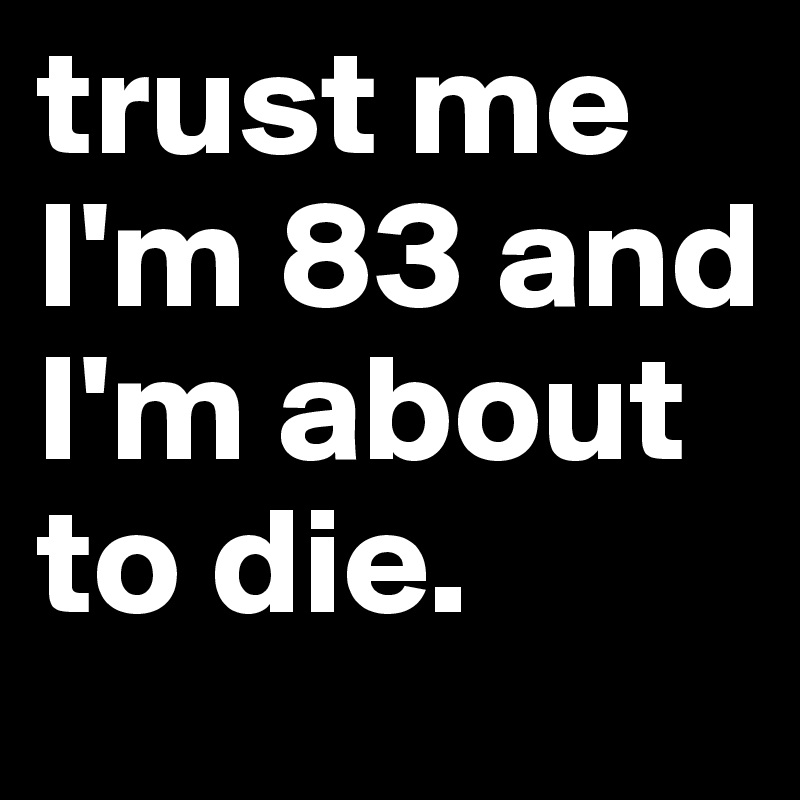 trust me I'm 83 and I'm about to die.