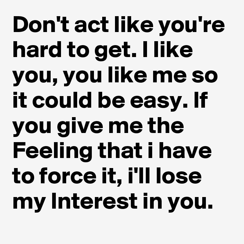 Don't act like you're hard to get. I like you, you like me so it could be easy. If you give me the Feeling that i have to force it, i'll lose my Interest in you.